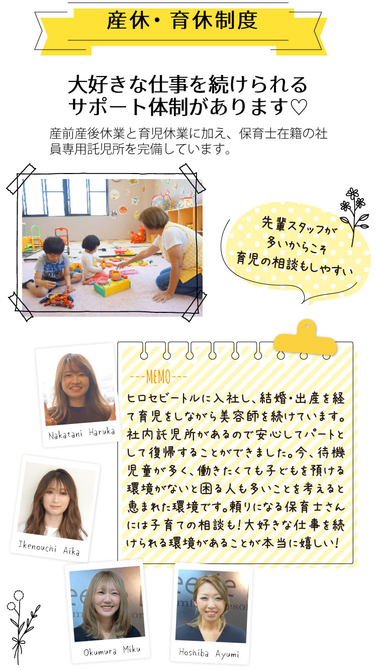 大好きな仕事を続けられるサポート体制があります。産前産後休業と育児休業に加え、保育士在籍の社員専用託児所を完備しています。