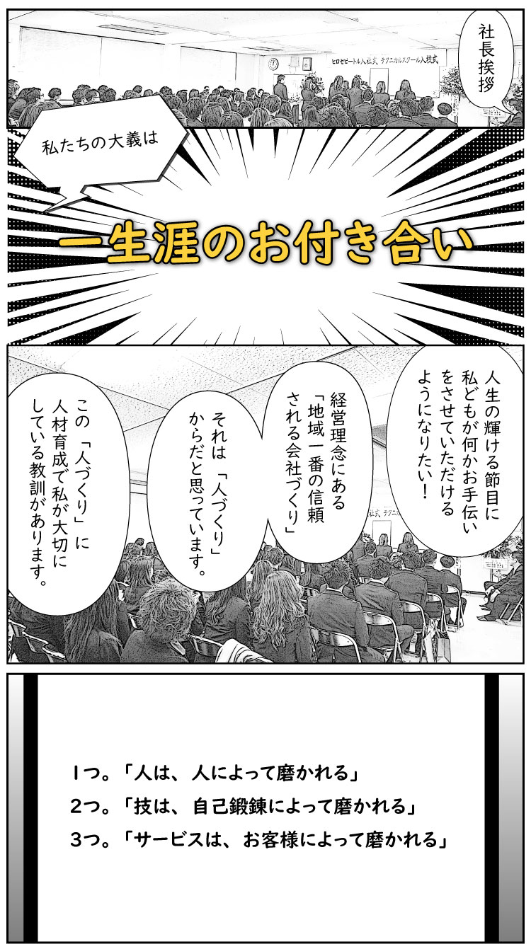 《社長挨拶》
私たちの大義は「一生涯のお付き合い」人生の輝ける節目に私どもが何かお手伝いをさせていただけるようになりたい。
そのため目指すは、お客様に一生涯のパートナーとして選んでいただけるサロン作り。弊社の経営理念にある「地域一番の信頼される会社作り」です。
それは「人づくり」からだと思っております。
この「人づくり」に人材育成で私が大切にしている教訓があります。
１つ：人は、人によって磨かれる
２つ：技は、自己鍛錬によって磨かれる
３つ：サービスは、お客様によって磨かれる