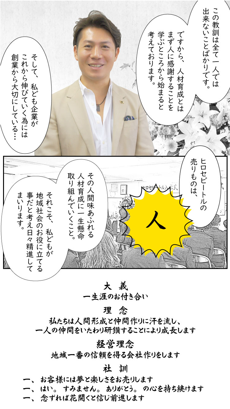 この教訓は、すべて一人では出来ないことばかりです。
ですから、人材育成とはまず人に感謝することを学ぶところから始まると考えております。
そして、私ども企業がこれから伸びていく為には創業から大切にしている、
「ヒロセビートルの売りものは《人》」
その人間味あふれる人材育成に一生懸命取り組んでいくこと。
それこそ、私どもが地域社会のお役に立てる事だと考え日々精進してまいります。