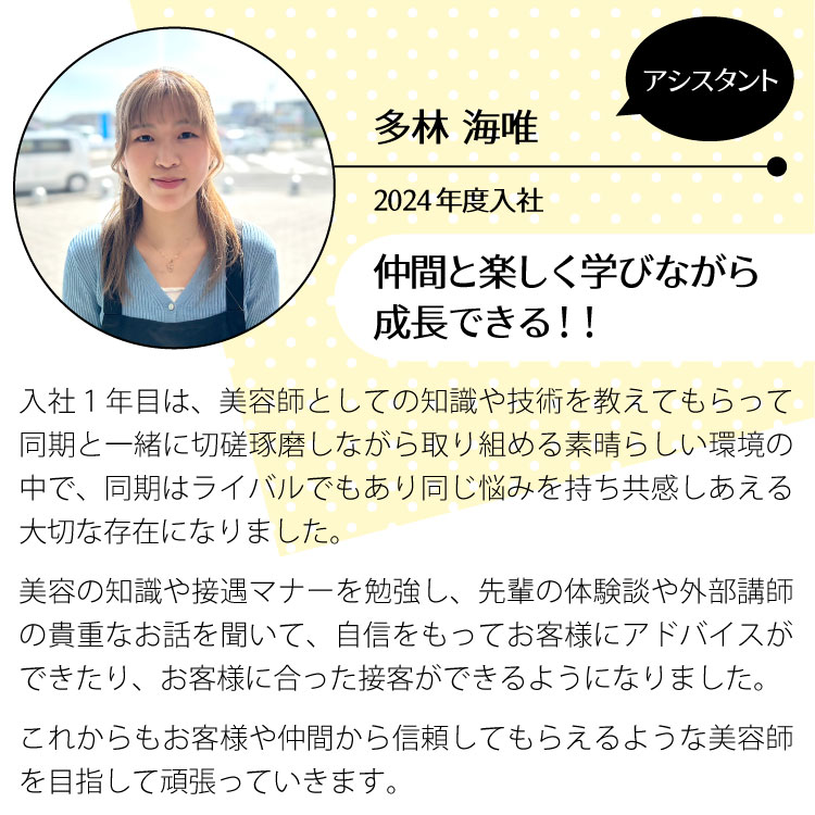 竹野幸恵/アシスタント/2020年度入社。仲間と楽しく学びながら成長できる！
				入社１年目は美容師として、働く上での知識や技術を学び、同期に負けじと切磋琢磨しながら取り組める素晴らしい環境の中で、同期はライバルでもあり、同じような悩みを持ち共感しあえる大事な存在になりました。美容に関する知識や接遇マナーを勉強し、先輩の体験談や外部の方からの貴重なお話を聞き、自信をもってお客様にアドバイスが出来たり、お客様に合わせた接客ができるようになりました。これからもお客様や仲間から信頼してもらえるような美容師を目指して頑張っていきます。