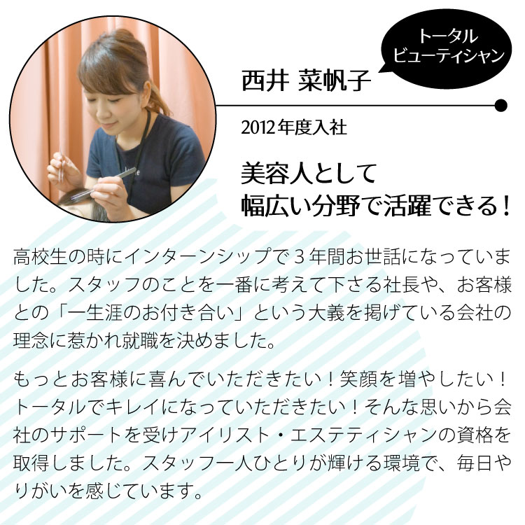 西井菜帆子/トータルビューティシャン/2012年度入社。美容人として幅広い分野で活躍できる！
				高校生の時にインターンシップで３年間お世話になっていました。スタッフのことを一番に考えて下さる社長や、お客様との‶一生涯のお付き合い‶という大義を掲げている会社の理念に惹かれ就職を決めました。もっとお客様に喜んでいただきたい。もっとお客様の笑顔を増やしたい。ヘアスタイルだけでなくトータルでキレイになっていただきたい。そんな思いから会社のサポートを受けてアイリスト・エステティシャンの資格を取得することができました。スタッフ一人ひとりが輝ける環境で毎日やりがいを感じています。/2015年.松風ﾏﾂｴｸ資格取得/2017年.BbyCﾗｲﾌﾒﾝﾀｰ資格取得/2019ｽﾀｺﾚ関西ｱｲﾗｯｼｭ部門優勝/2020ｽﾀｺﾚ全国ｱｲﾗｯｼｭ部門優勝