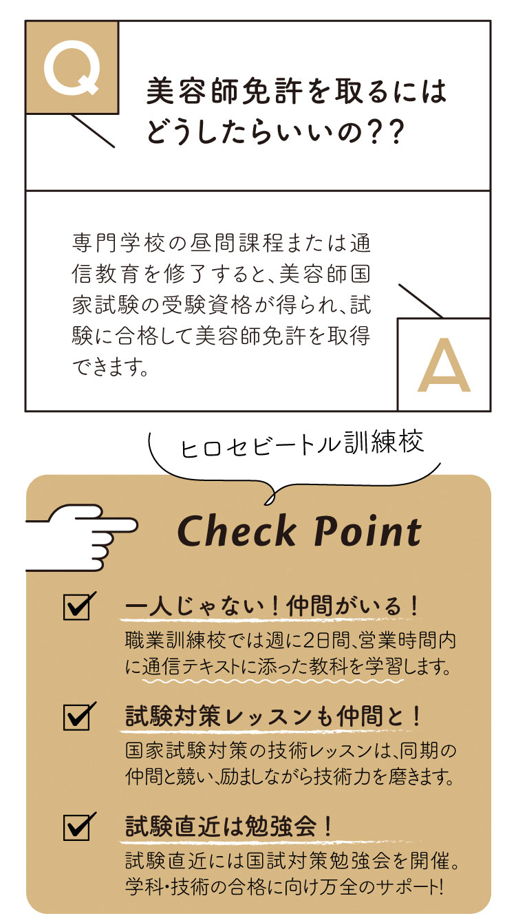 Ｑ：美容師免許を取るにはどうしたらいいの？

Ａ：美容専門学校の昼間課程または通信課程を修了すると、美容師国家試験の受験資格が得られれ、試験に合格して美容師免許を取得することができます。

【ヒロセビートル職業訓練校】
1.一人じゃない！仲間がいる！／職業訓練校では週２日、営業時間内に通信テキストに添った教科を学習します。
2.試験対策レッスンも仲間と！／国家試験対策の技術レッスンは、同期の仲間と競い、励ましながら技術力を磨きます。
3.国家試験直近には勉強会！／試験直近には国家試験対策の勉強会を開催！学科・実技の合格に向けて万全のサポート体制！