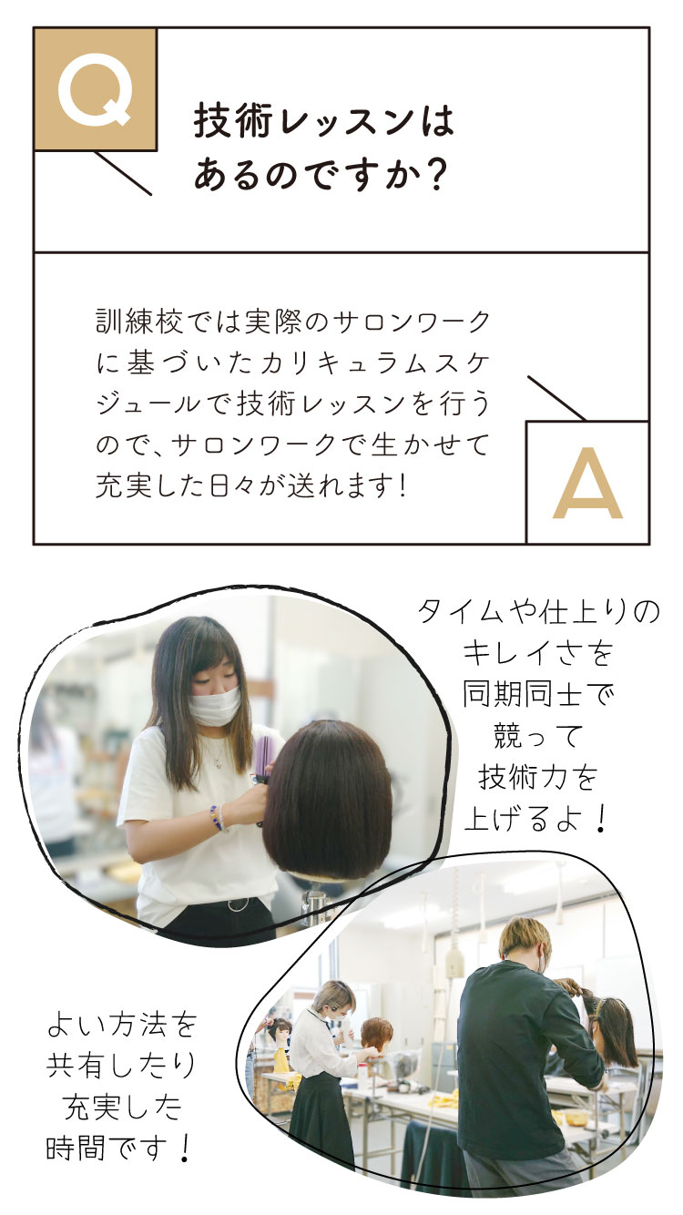 Ｑ：技術レッスンはあるのですか？
Ａ：訓練校では実際のサロンワークに基づいたカリキュラムスケジュールで技術レッスンを行うので、サロンワークで生かすことができ、充実した日々が送れます。
ヒロセビートル独自の技術検定があり、レッスンを行いポイントを貯めることで検定を受けることができ、合格すればお客様に入ることができるので、やりがいがあります。