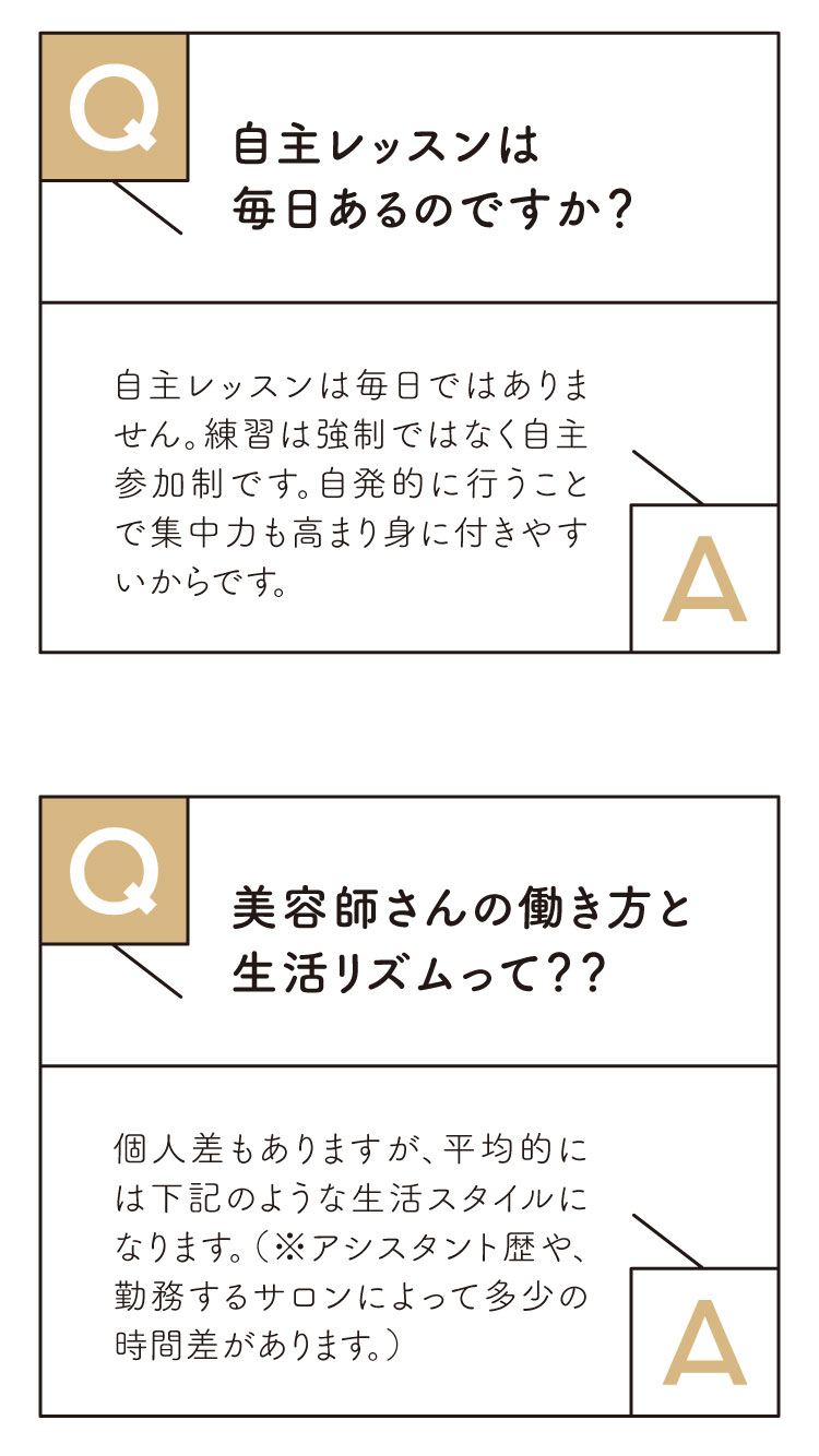 Ｑ：自主レッスンは毎日あるのですか？

Ａ：自主レッスンは毎日ではありません。練習は強制ではなく自主参加性です。自発的に行うことで集中力も高まり身に付きやすいからです。
また、頑張ってレッスンポイントを貯めることで検定が受けられます。

Ｑ：美容師さんの働き方と生活リズムを教えて！

Ａ：個人差もありますが、平均的には次の図のような生活スタイルになります。（※アシスタント歴や勤務するサロンによって多少の時間差があります。）