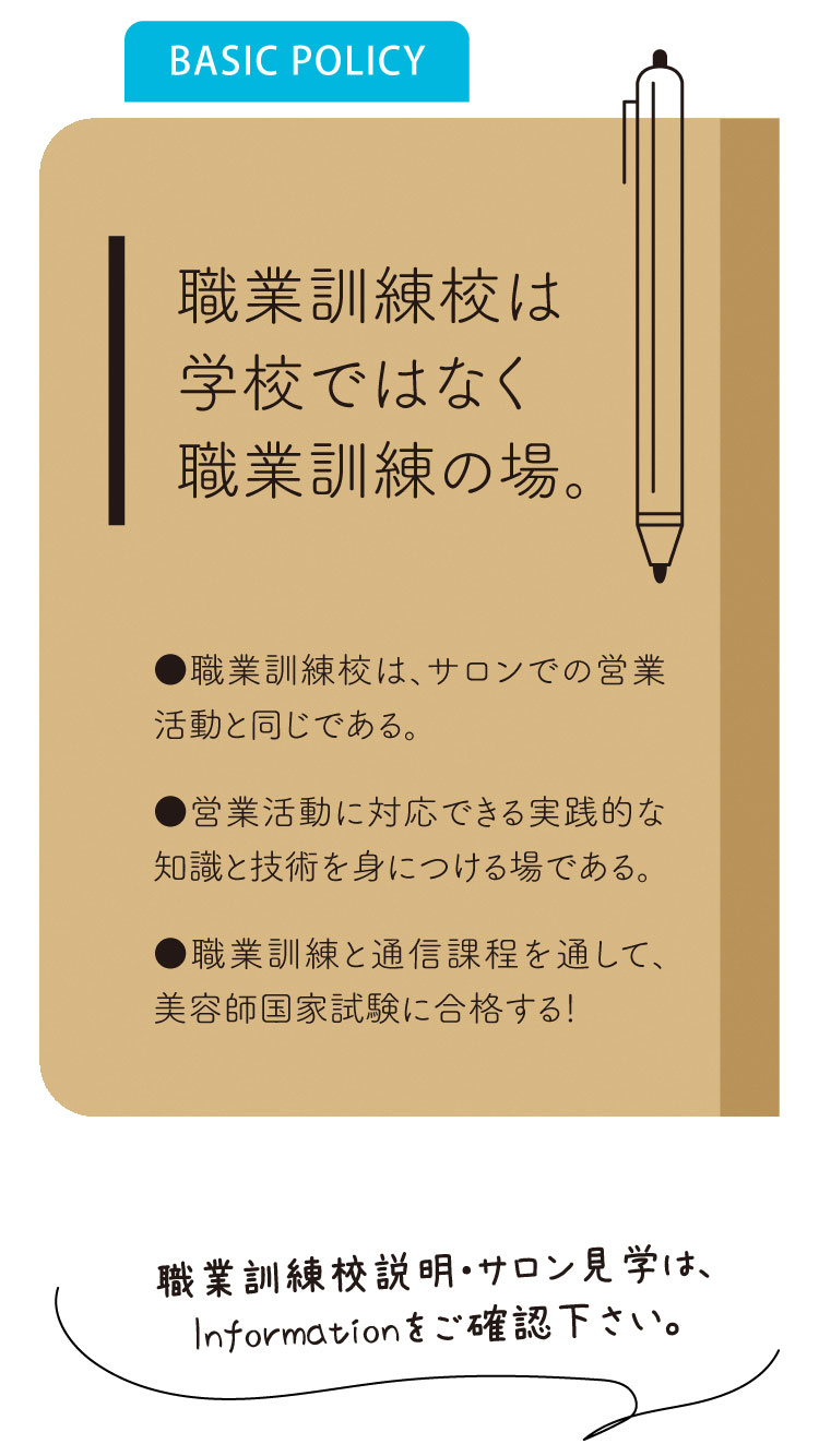 《職業訓練校とは》
職業訓練校は、サロンでの営業活動と同じである。
営業活動に対応できる実践的な知識と技術を身に着ける場である。
職業訓練と通信課程を通して、美容師国家試験に合格しましょう！