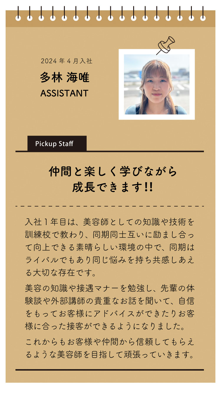 2020年4月入社：竹野幸恵。
「仲間と楽しく学びながら成長できます」
入社１年目は美容師としての知識や技術を教えてもらって同期と一緒に切磋琢磨しながら取り組める素晴らしい環境の中で、同期はライバルでもあり同じ悩みをもち共感しあえる大切な存在になりました。

美容の知識や接遇マナーを勉強し、先輩の体験談や外部講師の貴重なお話を聞いて、自信をもってお客様にアドバイスができたり、お客様に合った接客ができるようになりました。

これからもお客様や仲間から信頼してもらえるような美容師を目指して頑張っていきます。