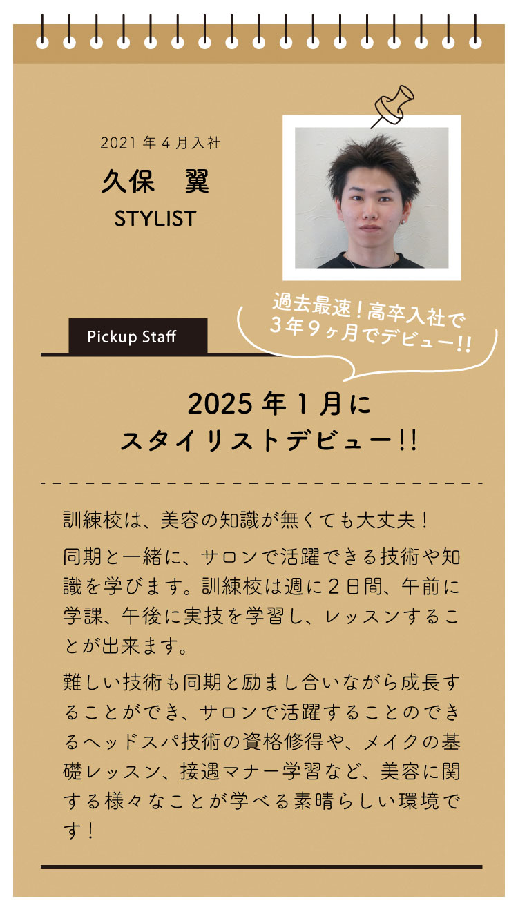 2021年4月入社：久保 翼。
「2025年1月にスタイリストデビュー！3年9カ月でデビューできました！」
訓練校は美容の知識がなくても大丈夫。同期と一緒にサロンで活躍出来る技術や知識が学べます。
難しい技術も同期と励ましあいながら成長することができ、先輩も丁寧に教えてくださいます。
サロンで活躍することのできるヘッドスパのスパニスト資格修得や、メイクの基礎レッスン、接遇マナー学習など、美容に関する様々なことが学べる素晴らしい環境があります。