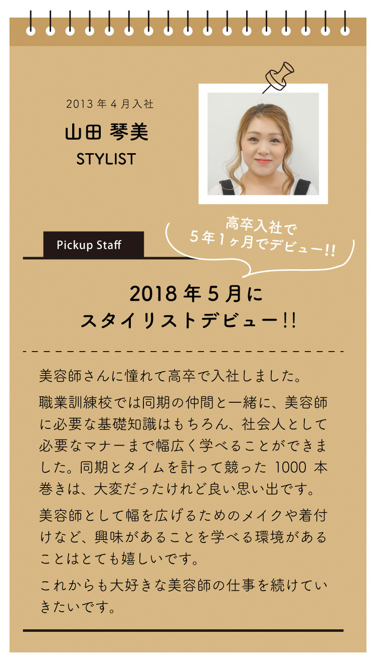 2013年4月入社：山田琴美。
「2018年5月にスタイリストデビュー！」

美容師さんに憧れて高卒で入社しました。
職業訓練校では、同期の仲間と一緒に美容師に必要な基礎知識はもちろん、社会人としての必要なマナーまで幅広く学べることができました。
同期とタイムを計って競った1000本巻きは大変だったけれど良い思い出です。
美容師として幅を広げるためのメイクや着付けなど、興味があることを学べる環境があることはとても嬉しいです。
これからも大好きな美容師の仕事を続けていきたいです。