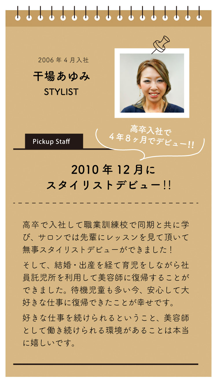 2006年4月入社：干場あゆみ。
「2010年12月にスタイリストデビュー！」

高卒で入社して、職業訓練校で同期と共に学び、サロンでは先輩にレッスンを見ていただいて無事スタイリストデビューができました。

それから、結婚・出産を経て育児をしながら社員託児所を利用して美容師に復帰することができました。

待機児童も多い昨今、安心して大好きな仕事に復帰できたことが幸せです。

好きな仕事を続けられるということ、美容師として働きつづけられる環境があることは本当に嬉しいです。